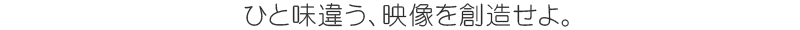ひと味違う、映像を創造せよ。